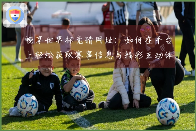 畅享世界杯竞猜网址：如何在平台上轻松获取赛事信息与精彩互动体验